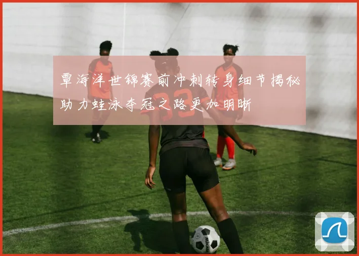 覃海洋世锦赛前冲刺转身细节揭秘助力蛙泳夺冠之路更加明晰
